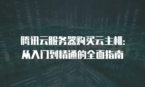 腾讯云服务器购买云主机：从入门到精通的全面指南