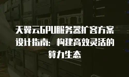 天翼云GPU服务器扩容方案设计指南：构建高效灵活的算力生态
