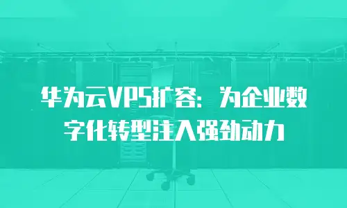 华为云VPS扩容：为企业数字化转型注入强劲动力