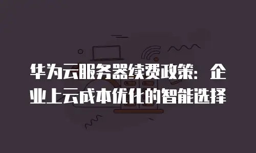 华为云服务器续费政策：企业上云成本优化的智能选择
