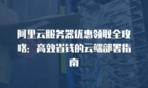 阿里云服务器优惠领取全攻略：高效省钱的云端部署指南