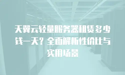 天翼云轻量服务器租赁多少钱一天？全面解析性价比与实用场景
