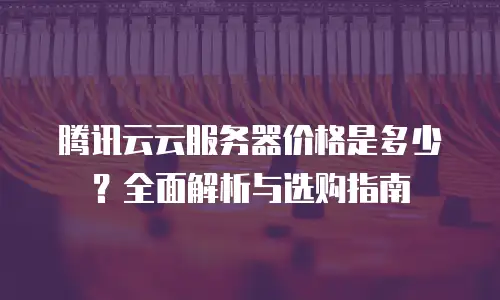 腾讯云云服务器价格是多少？全面解析与选购指南