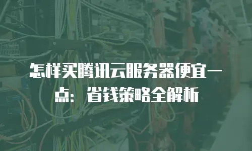 怎样买腾讯云服务器便宜一点：省钱策略全解析