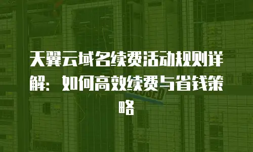 天翼云域名续费活动规则详解：如何高效续费与省钱策略