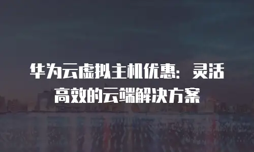 华为云虚拟主机优惠：灵活高效的云端解决方案