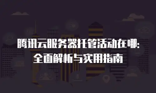 腾讯云服务器托管活动在哪：全面解析与实用指南