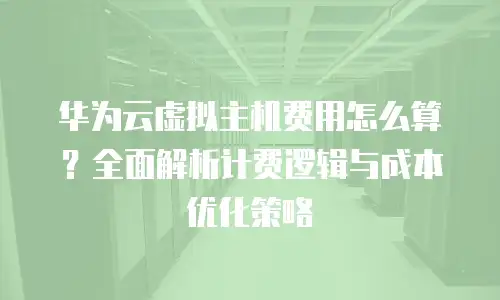 华为云虚拟主机费用怎么算？全面解析计费逻辑与成本优化策略
