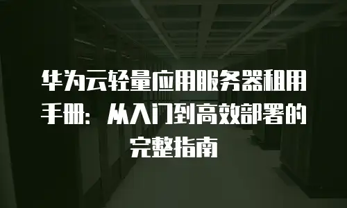 华为云轻量应用服务器租用手册：从入门到高效部署的完整指南