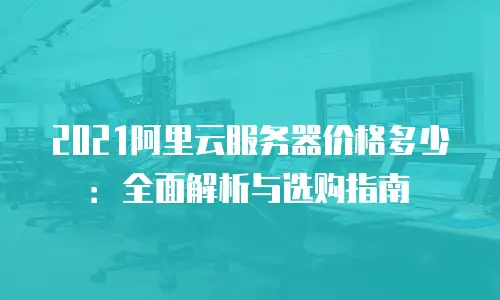 2021阿里云服务器价格多少：全面解析与选购指南