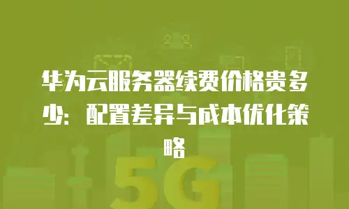 华为云服务器续费价格贵多少：配置差异与成本优化策略