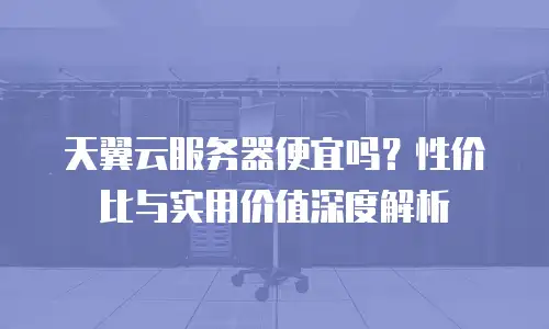 天翼云服务器便宜吗？性价比与实用价值深度解析
