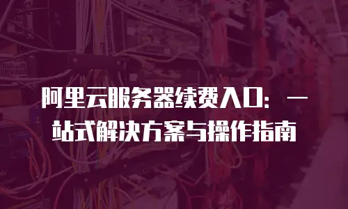 阿里云服务器续费入口：一站式解决方案与操作指南