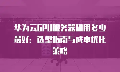 华为云GPU服务器租用多少最好：选型指南与成本优化策略