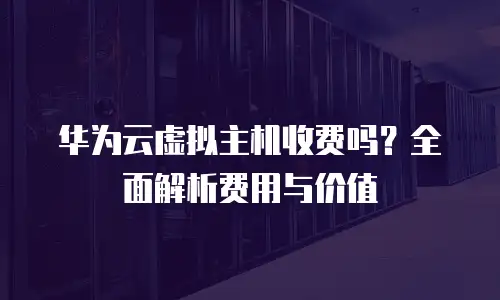华为云虚拟主机收费吗？全面解析费用与价值