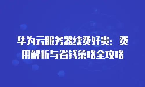 华为云服务器续费好贵：费用解析与省钱策略全攻略