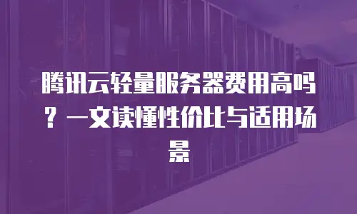 腾讯云轻量服务器费用高吗？一文读懂性价比与适用场景