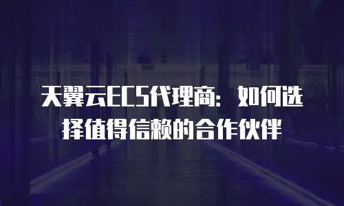 天翼云ECS代理商：如何选择值得信赖的合作伙伴