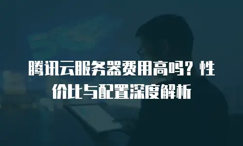 腾讯云服务器费用高吗？性价比与配置深度解析