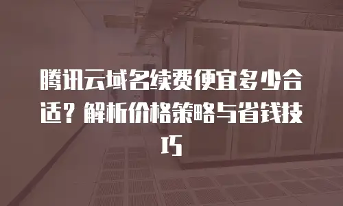腾讯云域名续费便宜多少合适？解析价格策略与省钱技巧