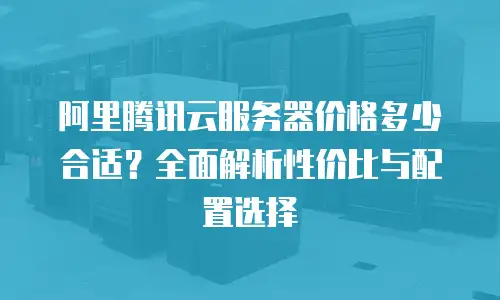 阿里腾讯云服务器价格多少合适？全面解析性价比与配置选择