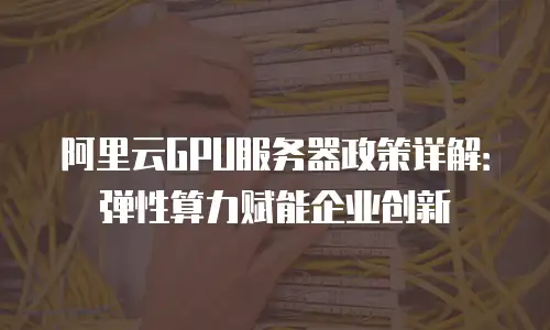 阿里云GPU服务器政策详解：弹性算力赋能企业创新