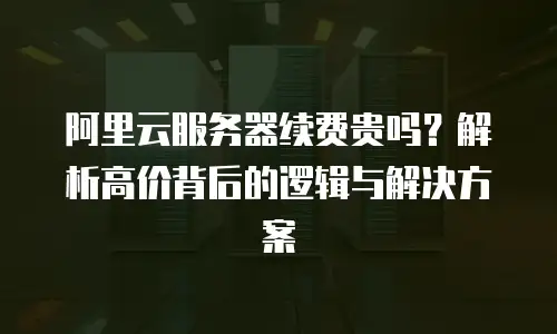 阿里云服务器续费贵吗？解析高价背后的逻辑与解决方案