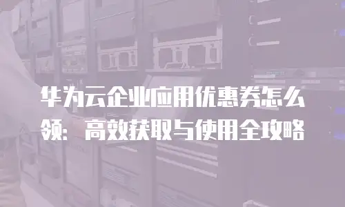 华为云企业应用优惠券怎么领：高效获取与使用全攻略