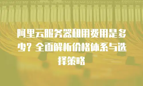 阿里云服务器租用费用是多少？全面解析价格体系与选择策略