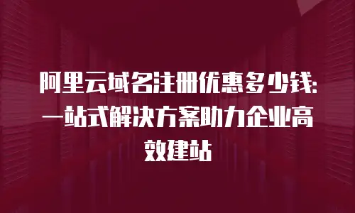 阿里云域名注册优惠多少钱：一站式解决方案助力企业高效建站