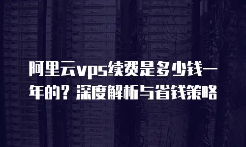 阿里云vps续费是多少钱一年的？深度解析与省钱策略