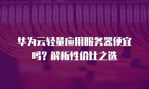 华为云轻量应用服务器便宜吗？解析性价比之选