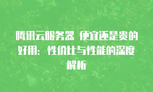 腾讯云服务器 便宜还是贵的好用：性价比与性能的深度解析