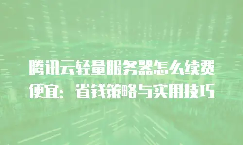 腾讯云轻量服务器怎么续费便宜：省钱策略与实用技巧