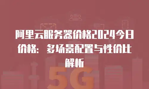阿里云服务器价格2024今日价格：多场景配置与性价比解析