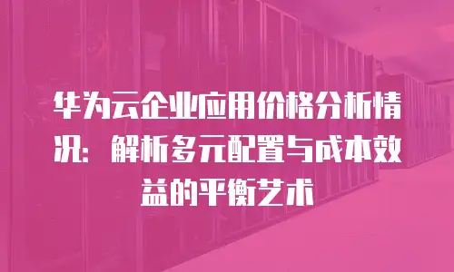 华为云企业应用价格分析情况：解析多元配置与成本效益的平衡艺术
