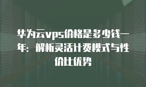 华为云vps价格是多少钱一年：解析灵活计费模式与性价比优势
