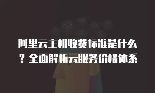 阿里云主机收费标准是什么？全面解析云服务价格体系
