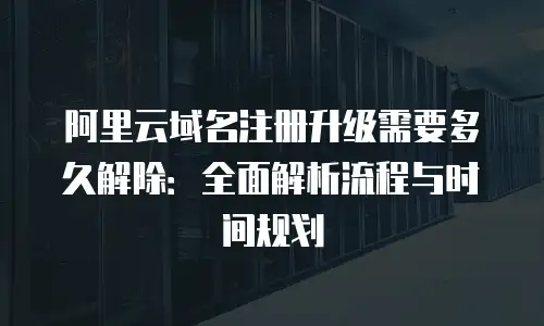 阿里云域名注册升级需要多久解除：全面解析流程与时间规划