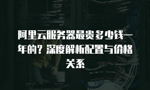阿里云服务器最贵多少钱一年的？深度解析配置与价格关系