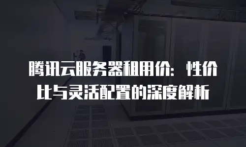 腾讯云服务器租用价：性价比与灵活配置的深度解析