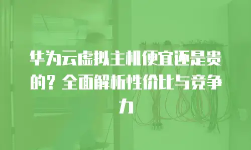 华为云虚拟主机便宜还是贵的？全面解析性价比与竞争力
