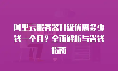 阿里云服务器升级优惠多少钱一个月？全面解析与省钱指南