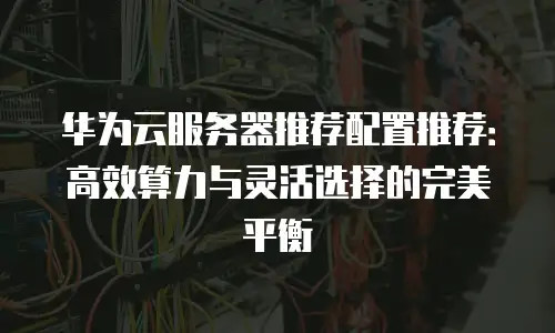 华为云服务器推荐配置推荐：高效算力与灵活选择的完美平衡