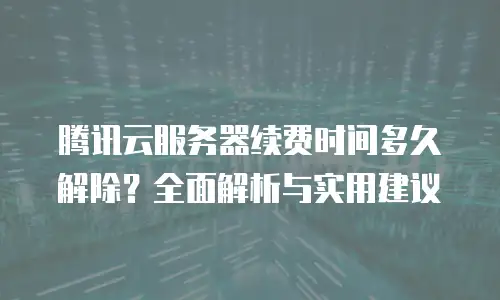 腾讯云服务器续费时间多久解除？全面解析与实用建议