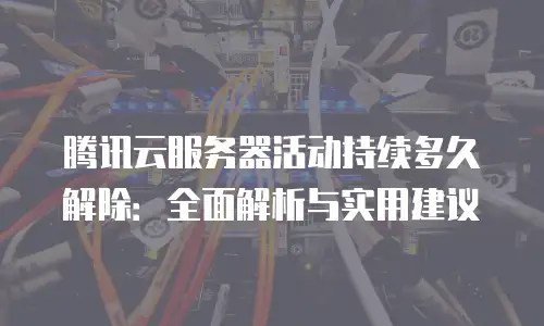 腾讯云服务器活动持续多久解除：全面解析与实用建议