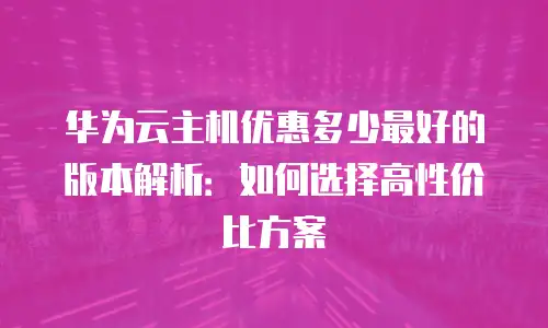 华为云主机优惠多少最好的版本解析：如何选择高性价比方案