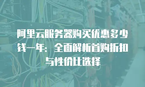 阿里云服务器购买优惠多少钱一年：全面解析首购折扣与性价比选择