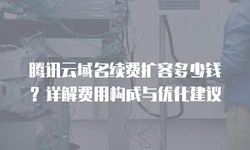 腾讯云域名续费扩容多少钱？详解费用构成与优化建议
