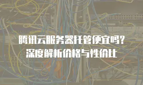 腾讯云服务器托管便宜吗？深度解析价格与性价比